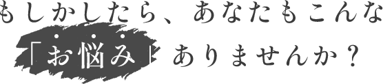 もしかしたら、あなたもこんな「お悩み」ありませんか？